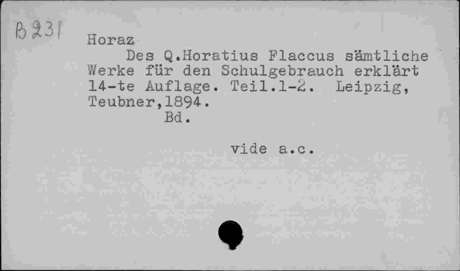 ﻿Horaz
Des Q.Horatius Flaccus sämtliche Werke für den Schulgebrauch erklärt 14-te Auflage. Teil.1-2. Leipzig, Teubner,1894.
Bd.
vide a.c.